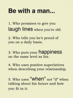 
                        
                            Be with a man who: 1. Who promises to give you laugh lines when you’re old 2. Who tells you he’s proud of you on a daily basis 3. Who puts your happiness on the same level as his 4. Who uses positive superlatives when describing your relationship Who uses “when” no “if” when talking about this future and how you fit it in
                        
                    