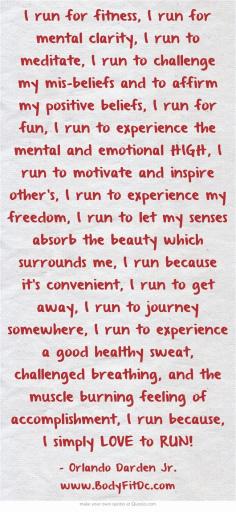 
                    
                        I run for fitness, I run for mental clarity, I run to meditate, I run to challenge my mis-beliefs and to affirm my positive beliefs, I run for fun, I run to experience the mental and emotional HIGH, I run to motivate and inspire other's, I run to experience my freedom, I run to let my senses absorb the beauty which surrounds me, I run because it's convenient, I run to get away, I run to journey somewhere, I run to experience a good healthy sweat, challenged breathing, and...
                    
                