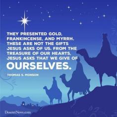 
                    
                        Christmas quotes from President Thomas S. Monson | Deseret News ... 'they presented gold, frankincense, and myrth ... these are not the gifts Jesus asks of us ... from the treasure of our hearts Jesus asks that we give of ourselves ... " 'behold, the Lord requireth the heart and a willing mind' D&C 64:34)"
                    
                