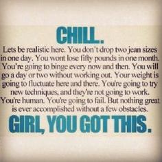 
                    
                        CHILL. Lets be realistic here. You don't drop two jean sizes in one day. You won't loose fifty pounds in a month. You're going to binge every now and then. You will go a day or two without working out. Your weight is going to fluctuate here or there. You're going to try new techniques, and they're not going to work. You're human. You're going to fail. But nothing great is ever accomplished without a few obstacles. GIRL, YOU GOT THIS.
                    
                