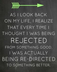As I look back on my life I realize that every time I thought I was being rejected from something good I was actually being re directed to something better...  It's so true to me..