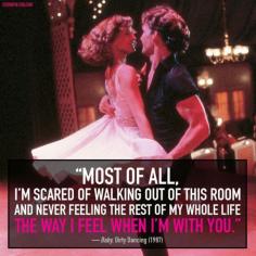 
                    
                        Most of all, I'm scared of walking out of this room and never feeling the rest of my whole life the way I feel when I'm with you. ~ Dirty Dancing
                    
                