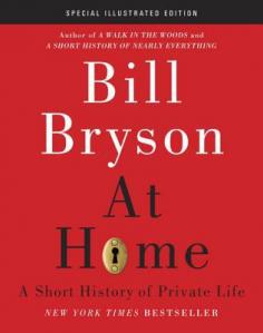 From one of our most beloved authors, a fascinating excursion into the history behind the place we call home now richly illustrated with more than three hundred images. National bestseller At Home is Bill Bryson s epic chronicle of domestic history. In this handsome new edition, his riveting room-by-room journey of discovery around his house a Victorian parsonage in southern England is enhanced by more than three hundred carefully curated illustrations, the large majority of them in full color. As he did in the hugely successful A Short History of Nearly Everything: Illustrated Edition, Bryson complements his sparkling prose with striking illustrations selected from a wide array of sources to create a feast for the eyes as well as the mind. He has one of the liveliest, most inquisitive brains on the planet, and he is a master at turning the seemingly mundane into an occasion for the most diverting exposition imaginable. When you ve finished this book, you will see your house and your daily life in a new and revelatory light. In Bill Bryson s hands, the bathroom provides the occasion for the history of hygiene; the bedroom for an account of sex, death, and sleep; the kitchen for a discussion of nutrition and the spice trade. From architecture to electricity, from food preservation to epidemics, from the telephone to the Eiffel Tower, from crinolines to toilets and the brilliant, creative, and often eccentric minds behind them Bryson demonstrates that whatever happens in the world ends up in our houses, in the paint and the pipes and the pillows and every item of furniture.