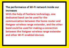 The performance of Wi-Fi network inside our increases
With the help of Fastlane technology, one dedicated band can be used for the communication between the home router and Netgear wireless range extender, and the other band could be used for making a connection between the Netgear wireless range extender and other Wi-Fi enabled devices. As a result, the performance of Wi-Fi network inside our increases.

http://my-wifiext.net/aboutus.html