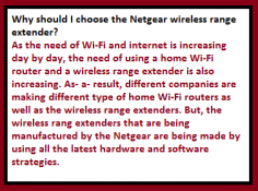 As the need of Wi-Fi and internet is increasing day by day, the need of using a home Wi-Fi router and a wireless range extender is also increasing. As- a- result, different companies are making different type of home Wi-Fi routers as well as the wireless range extenders. But, the wireless rang extenders that are being manufactured by the Netgear are being made by using all the latest hardware and software strategies. All the models of Netgear wireless range extenders comes with latest features and specifications which makes Netgear extenders stand out from all other extenders made by other companies.