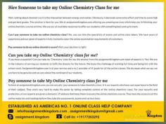 If you have a question in your mind? Can you Take My Online Chemistry Class For Me the answer from the assignmentkingdom team of experts is 'Yes'.  Assignmentkingdom is at your service and a no.1 provider of 'A' grade for all the online classes. Our expert assistance is unique, affordable, plagiarism free, secure and hassle free for all the subjects.