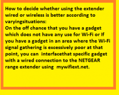 On the off chance that you have a gadget which does not have any use for Wi-Fi or If you have a
gadget in an area where the Wi-Fi signal gathering is excessively poor at that point, you can interfacethat specific gadget with a wired connection to the NETGEAR range extender using mywifiext.net