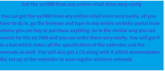 You can get the ex7000 from any online retail store very easily, all you have to do is, go the browser and type in any online website portal from where you can buy or purchase anything. So in the similar way you can search for the ex 7000 and you can order them very easily. You will get it in a box which states all the specification of the extender and the manuals as well. You will also get a CD along with it which demonstrates the set up of the extender to your regular wireless network.