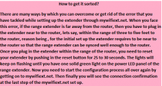 There are many ways by which you can overcome or get rid of the error that you have tackled while setting up the extender through mywifiext.net. When you face this error, if the range extender is far away from the router, then you have to plug in the extender near to the router, lets say, within the range of three to five feet to the router, reason being , for the initial set up the extender requires to be near to the router so that the range extender can be synced well enough to the router. Once you plug in the extender within the range of the router, you need to reset your extender by pushing in the reset button for 25 to 30 seconds. The lights will keep on flashing until you have one solid green light on the power LED panel of the range extender. Now you need to start the configuration process all over again by getting on to mywifiext.net. Then finally you will see the connection confirmation at the last step of the mywifiext.net set up.

http://my-wifiext.net/