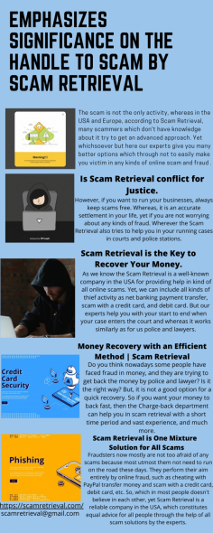  Emphasizes Significance on the handle to scam by Scam Retrieval
The scam is not the only activity, whereas in the USA and Europe, according to Scam Retrieval, many scammers which don't have knowledge about it try to get an advanced approach. Yet whichsoever but here our experts give you many better options which through not to easily make you victim in any kinds of online scam and fraud .https://scamretrieval.com/

