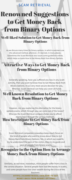As we discuss many times for binary options, in which scammers use the advanced method, wherever, it's banned, in many places. Sometimes the Scam Retrieval also issues some guidelines online, which helps us know How to Get Money Back from Binary Options. Because scammers attract you through hearted fake offers as such an easy way to make money, lifetime bonus, and much more.https://scamretrieval.com/how-to-get-money-back-from-binary-options/

