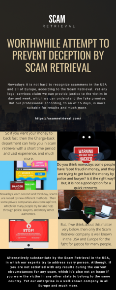 Worthwhile Attempt to Prevent deception by Scam Retrieval
Nowadays it is not hard to recognize scammers in the USA and all of Europe, according to the Scam Retrieval. Yet any legal services claim we can provide justice to the victim in day and week, which we can understand the fake promise. But our professional according, to an of 15 days, is more suitable for results and much more.

https://scamretrieval.com/
