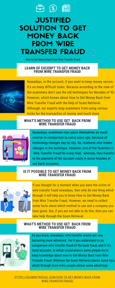 Justified Solution to Get Money Back from Wire Transfer Fraud
Nowadays, in the account, if you want to keep money secure, it's so many difficult tasks. Because according to the view of the scammers don't use the old techniques for decades of 90. However, which knows about How to Get Money Back from Wire Transfer Fraud with the help of Scam Retrieval. Although, our experts stop scammers from using various tricks for the transaction of money and much more.
