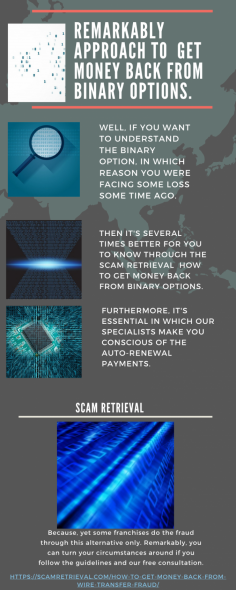 Remarkably Approach to  Get Money Back from Binary Options.
Well, if you want to understand the binary option, in which reason you were facing some loss some time ago. Then it's several times better for you to know through the Scam Retrieval  How to Get Money Back from Binary Options. Furthermore, it's essential in which our specialists make you conscious of the auto-renewal payments. Because, yet some franchises do the fraud through this alternative only. Remarkably, you can turn your circumstances around if you follow the guidelines and our free consultation.
https://scamretrieval.com/how-to-get-money-back-from-wire-transfer-fraud/
