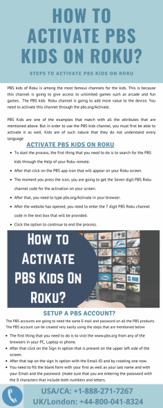 PBS kids of Roku is among the most famous channels for the kids. This Infographics helps you find the Activate PBS Kids on Roku device. If you want more information get in touch with our experienced experts for instant solution. Just dial our toll-free number USA/CA: +1-888-271-7267 and UK/London: +44-800-041-8324. Our team help you 24*7 hours to find the best solution. 
