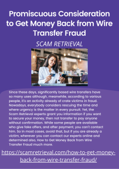 Promiscuous Consideration to Get Money Back from Wire Transfer Fraud

Since these days, significantly based wire transfers have so many uses although, meanwhile, according to various people, it's an activity already of crate victims in fraud. Nowadays, everybody considers rescuing the time and where urgency is the matter in every pursuit. Yet, the Scam Retrieval experts grant you information if you want to secure your money, then not transfer to pay anyone without confirmation. While some people are available who give fake offers, and after payment, you can't contact him. So in most cases, avoid that, but if you are already a victim, wherever you can contact our experts online and determined also, How to Get Money Back from Wire Transfer Fraud much more.
