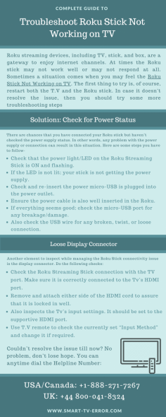 -Roku streaming devices, including TV, stick, and box, are a gateway to enjoy internet channels.Sometimes a situation comes when you may feel the Roku Stick Not Working on TV. The first thing to try is, of course, restart both the T.V and the Roku stick. In case it doesn’t resolve the issue, then you should try some more troubleshooting steps.  https://smart-tv-error.com/roku-stick-not-working
