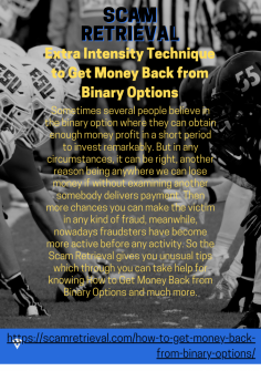 Extra Intensity Technique to Get Money Back from Binary Options
Sometimes several people believe in the binary option where they can obtain enough money profit in a short period to invest remarkably. But in any circumstances, it can be right, another reason being anywhere we can lose money if without examining another somebody delivers payment. Then more chances you can make the victim in any kind of fraud, meanwhile, nowadays fraudsters have become more active before any activity. So the Scam Retrieval gives you unusual tips which through you can take help for knowing How to Get Money Back from Binary Options and much more.https://scamretrieval.com/how-to-get-money-back-from-binary-options/



