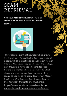 Unprecedented Strategy  to Get Money Back from Wire Transfer Fraud

Wire transfer payment nowadays has grown the trend, but it's applicable for those kinds of people, which do not keep enough cash to fear thieves. Whichever they don't know, these days, now fraudsters have become smarter than before in a matter of stolen activity. In which circumstances you can lose the money by new ideas, so you need to know How to Get Money Back from Wire Transfer Fraud according to Digi Knowlogy thoughts and much more.

