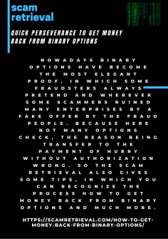 Quick Perseverance to Get Money Back from Binary Options
Nowadays binary options have become the most elegant proof, in which some fraudsters always pretend and wherever some scammers ruined many enterprises by a fake offer by the fraud people. Because here not many options check, the reason being transfer to the payment of hurry without authorization wrong. So the Scam Retrieval also gives some tips, in which you can recognize the process How to Get Money Back from Binary Options and much more.

