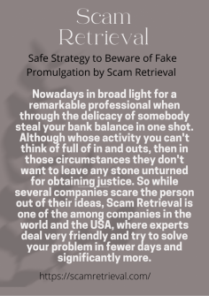 Safe Strategy  to Beware of Fake Promulgation by Scam Retrieval 
Nowadays in broad light for a remarkable professional when through the delicacy of somebody steal your bank balance in one shot. Although whose activity you can't think of full of in and outs, then in those circumstances they don't want to leave any stone unturned for obtaining justice. So while several companies scare the person out of their ideas, Scam Retrieval is one of the among companies in the world and the USA, where experts deal very friendly and try to solve your problem in fewer days and significantly more.https://scamretrieval.com/

