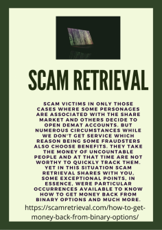 Choose Precocious Opportunity to Get Money Back from Binary Options
Scam victims in only those cases where some personages are associated with the share market and others decide to open Demat accounts. But numerous circumstances while we don't get service which reason being some fraudsters also choose benefits. They take the money of uncountable people and at that time are not worthy to quickly track them. Yet in this situation Scam Retrieval shares with you, some exceptional points, in essence, were particular occurrences available to know How to Get Money Back from Binary Options and much more.

https://scamretrieval.com/how-to-get-money-back-from-binary-options/
