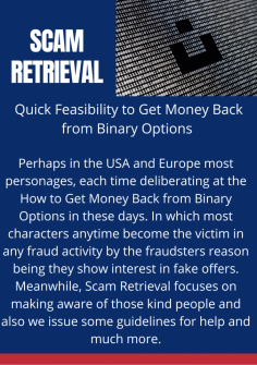 Quick Feasibility to Get Money Back from Binary Options 
Perhaps in the USA and Europe most personages, each time deliberating at the How to Get Money Back from Binary Options in these days. In which most characters anytime become the victim in any fraud activity by the fraudsters reason being they show interest in fake offers. Meanwhile, Scam Retrieval focuses on making aware of those kind people and also we issue some guidelines for help and much more.https://scamretrieval.com/how-to-get-money-back-from-binary-options/


