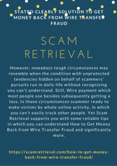 Stated Clearly Solution to Get Money Back from Wire Transfer Fraud
However, nowadays tough circumstances may resemble when the condition with unprotected tendencies hidden on behalf of scammers' pursuits run in daily life without recognizing you can't understand. Still, Wire payment which most people use besides subsequently getting a loss, in those circumstances scammer ready to make victims by whole online activity, in which you can't easily track other people. Yet Scam Retrieval supports you with some reliable tips in which you can understand How to Get Money Back from Wire Transfer Fraud and significantly more.https://scamretrieval.com/how-to-get-money-back-from-wire-transfer-fraud/


