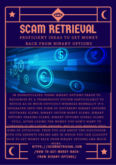 Proficient Ideas to Get Money Back from Binary Options
In sophisticated terms binary options fraud to recognize by a tremendous system particularly to notice as so difficult. Whereas normally it's separated into the form of different binary options software scams, binary option robot scams, binary options trading scams, binary options signal scams. Still, after losing the money you don't want to consider it including anyone, but if you manage this kind of situation, then you ask about the discussion with our experts online and in which you can classify How to Get Money Back from Binary Options and much more.https://scamretrieval.com/how-to-get-money-back-from-binary-options/



