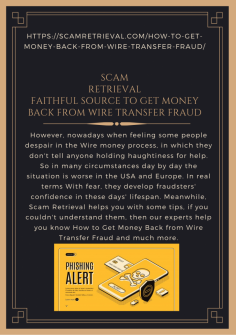 Faithful Source to Get Money Back from Wire Transfer Fraud
However, nowadays when feeling some people despair in the Wire money process, in which they don't tell anyone holding haughtiness for help. So in many circumstances day by day the situation is worse in the USA and Europe. In real terms  With fear, they develop fraudsters' confidence in these days' lifespan. Meanwhile, Scam Retrieval helps you with some tips, if you couldn't understand them, then our experts help you know How to Get Money Back from Wire Transfer Fraud and much more.https://scamretrieval.com/how-to-get-money-back-from-wire-transfer-fraud/

