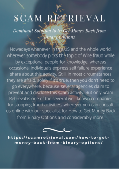 Dominant Solution  to Get Money Back from Binary Options
Nowadays whenever in the US and the whole world, wherever somebody picks the topic of Wire fraud while by exceptional people for knowledge, whereas occasional individuals express self failure experience share about this activity. Still, in most circumstances they are afraid, solely if it's true, then you don't need to go everywhere, because several agencies claim to prevent and disclose this scam activity. But only Scam Retrieval is one of the several well-known companies for stopping fraud activities, wherever you can consult us online with our specialist for How to Get Money Back from Binary Options and considerably more.https://scamretrieval.com/how-to-get-money-back-from-binary-options/

