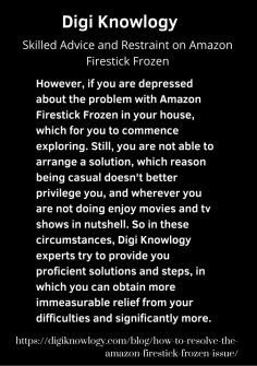 Skilled Advice and Restraint on Amazon Firestick Frozen
However, if you are depressed about the problem with Amazon Firestick Frozen in your house, which for you to commence exploring. Still, you are not able to arrange a solution, which reason being casual doesn't better privilege you, and wherever you are not doing enjoy movies and tv shows in nutshell. So in these circumstances, Digi Knowlogy experts try to provide you proficient solutions and steps, in which you can obtain more immeasurable relief from your difficulties and significantly more.
https://digiknowlogy.com/blog/how-to-resolve-the-amazon-firestick-frozen-issue/
