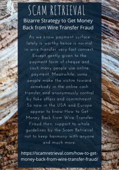 Bizarre Strategy to Get Money Back from Wire Transfer Fraud
As we know payment surface lately is worthy hence is normal in wire transfer very fast convert. Except gently given to the payment form of cheque and cash many people use online payment. Meanwhile, some people make the victim toward somebody in the online cash transfer and anonymously control by fake offers and commitment. So now in the USA and Europe appear to know How to Get Money Back from Wire Transfer Fraud then, support to whole guidelines by the Scam Retrieval not to keep harmony with anyone and much more.
