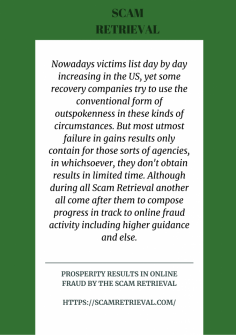 Prosperity Results in Online Fraud by the Scam Retrieval
Nowadays victims list day by day increasing in the US, yet some recovery companies try to use the conventional form of outspokenness in these kinds of circumstances. But most utmost failure in gains results only contain for those sorts of agencies, in whichsoever, they don't obtain results in limited time. Although during all Scam Retrieval another all come after them to compose progress in track to online fraud activity including higher guidance and else.
https://scamretrieval.com/

