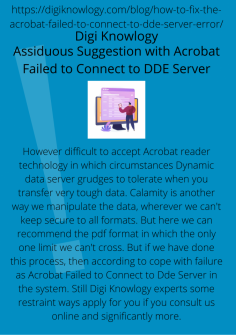 Assiduous Suggestion with Acrobat Failed to Connect to DDE Server
However difficult to accept Acrobat reader technology in which circumstances Dynamic data server grudges to tolerate when you transfer very tough data. Calamity is another way we manipulate the data, wherever we can't keep secure to all formats. But here we can recommend the pdf format in which the only one limit we can't cross. But if we have done this process, then according to cope with failure as Acrobat Failed to Connect to Dde Server in the system. Still Digi Knowlogy experts some restraint ways apply for you if you consult us online and significantly more.

