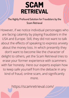 The Highly Profound Solution for Fraudsters by the Scam Retrieval
However, if we notice individual personages who are facing calamity by playing fraudsters in the USA and Europe. Still, they did not want to talk about the effects of speaking to express anxiety about the money loss. In which presently they don't want to become like the character of delight to others, yet the Scam Retrieval tries to erase your former experience with scammers with fair honesty. Here our experts explain how to keep safe yourself from the debacle in any kind of fraud, online scam, and significantly more.https://scamretrieval.com/

