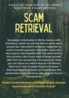 Steadfast Strategy to Get Money Back from Binary Options
Nowadays vicissitudes in life for money with transform, which we are not able to quite easily extract up. Henceforth wherever neglectful in online transfer payment, thereafter scammers also acquire the benefits with the same kind of this situation. But if you want to keep yourself safe from the worsening circumstances, then you can figure out about How to Get Money Back from Wire Transfer Fraud with Scam Retrieval experts. In which you can follow the parameters there are some safe steps for future transactions.https://scamretrieval.com/how-to-get-money-back-from-wire-transfer-fraud/

