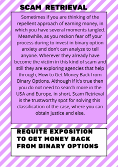 Requite Exposition to Get Money Back from Binary Options
Sometimes if you are thinking of the repellent approach of earning money, in which you have several moments tangled. Meanwhile, as you reckon fear off your process during to invest in binary option anxiety and don't can analyze to tell anyone. Wherever they already have become the victim in this kind of scam and still they are exploring agencies that help through,  How to Get Money Back from Binary Options. Although if it's true then you do not need to search more in the USA and Europe, in short, Scam Retrieval is the trustworthy spot for solving this classification of the case, where you can obtain justice and else.https://scamretrieval.com/how-to-get-money-back-from-binary-options/

