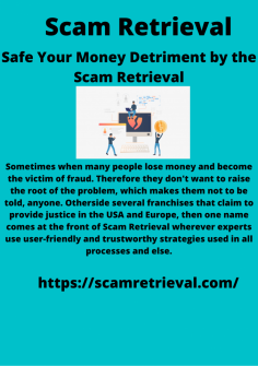 Safe Your Money Detriment by the Scam Retrieval
Sometimes when many people lose money and become the victim of fraud. Therefore they don't want to raise the root of the problem, which makes them not to be told, anyone. Otherside several franchises that claim to provide justice in the USA and Europe, then one name comes at the front of Scam Retrieval wherever experts use user-friendly and trustworthy strategies used in all processes and else.https://scamretrieval.com/
