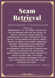 Avoid Frustration in Fraud by the Scam Retrieval
Momentarily if you won't decide on the determination for the scam, in which various phases-include throughout to the confusion. Since fraud is everywhere on social media, online payment platforms, wherever several fraudsters use numerous tricks. Therefore which type of occurrence can explain to whom and which categories we can share. While some agencies also promise to solve in less time, yet Scam Retrieval experts meanwhile do the full corporate for solving your problem and else.
https://scamretrieval.com/
