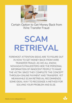  Certain  Option to Get Money Back from Wire Transfer Fraud
Foremost attention ideas are to figure out in How to Get Money Back from Wire Transfer Fraud. As we all know, nowadays fraudsters hide the personal information of innocent people to make the victim. Since they complete the concept through online payment and transfer, yet meanwhile Scam Retrieval recommends some ideal way to recognize a method for solving your problem and else.https://scamretrieval.com/how-to-get-money-back-from-wire-transfer-fraud/
