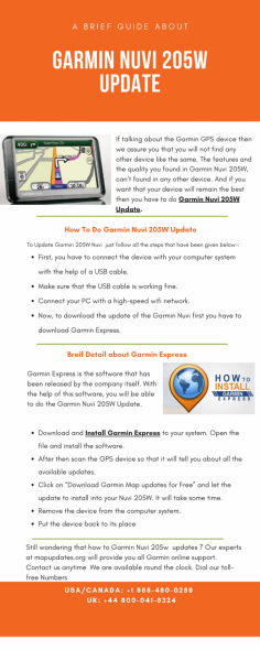 If talking about the Garmin GPS device then we assure you that you will not find any other device like the same. The features and the quality you found in Garmin Nuvi 205W, can't be found in any other device. And if you want your device to remain the best then you have to do Garmin Nuvi 205W Update. Some people face difficulty to update the device, Don’t worry just call our experts at toll free number USA/Canada: +1 888-480-0288 & UK: +44 800-041-8324