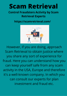 Control Fraudsters Activity by Scam Retrieval Experts
However, if you are doing, approach Scam Retrieval to obtain justice where you share any sort of experience for fraud. Here you can understand how you can keep yourself safe from any scam activity in the USA, Europe and therefore it's a well-known company. In which you can consult our experts for plan investment and fraud etc.https://scamretrieval.com/
