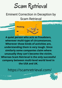 Eminent Correction in Deception by Scam Retrieval
A quiet person who acts as fraudsters, wherever multi-type of circumstances. Wherever those kinds of activities are, understanding them is very tough. Since similarly some companies claim where unusually they can't become the victim, Whereas Scam Retrieval is the only successful company between multi-level world level in the USA and UK.https://scamretrieval.com/

