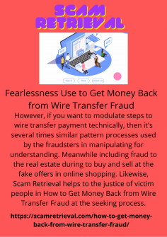 Fearlessness Use to Get Money Back from Wire Transfer Fraud
However, if you want to modulate steps to wire transfer payment technically, then it's several times similar pattern processes used by the fraudsters in manipulating for understanding. Meanwhile including fraud to the real estate during to buy and sell at the fake offers in online shopping. Likewise, Scam Retrieval helps to the justice of victim people in How to Get Money Back from Wire Transfer Fraud at the seeking process.https://scamretrieval.com/how-to-get-money-back-from-wire-transfer-fraud/


