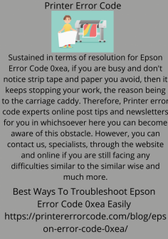 Best Ways To Troubleshoot Epson Error Code 0xea Easily
Sustained in terms of resolution for Epson Error Code 0xea, if you are busy and don't notice strip tape and paper you avoid, then it keeps stopping your work, the reason being to the carriage caddy. Therefore, Printer error code experts online post tips and newsletters for you in whichsoever here you can become aware of this obstacle. However, you can contact us, specialists, through the website and online if you are still facing any difficulties similar to the similar wise and much more.
https://printererrorcode.com/blog/epson-error-code-0xea/
