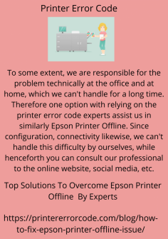Top Solutions To Overcome Epson Printer Offline  By Experts
To some extent, we are responsible for the problem technically at the office and at home, which we can't handle for a long time. Therefore one option with relying on the printer error code experts assist us in similarly Epson Printer Offline. Since configuration, connectivity likewise, we can't handle this difficulty by ourselves, while henceforth you can consult our professional to the online website, social media, etc.https://printererrorcode.com/blog/how-to-fix-epson-printer-offline-issue/

