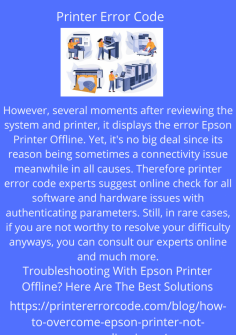 Troubleshooting With Epson Printer Offline? Here Are The Best Solutions
However, several moments after reviewing the system and printer, it displays the error Epson Printer Offline. Yet, it's no big deal since its reason being sometimes a connectivity issue meanwhile in all causes. Therefore printer error code experts suggest online check for all software and hardware issues with authenticating parameters. Still, in rare cases, if you are not worthy to resolve your difficulty anyways, you can consult our experts online and much more.https://printererrorcode.com/blog/how-to-fix-epson-printer-offline-issue/

