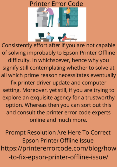 Prompt Resolution Are Here To Correct Epson Printer Offline Issue
Consistently effort after if you are not capable of solving improbably to  Epson Printer Offline difficulty. In whichsoever, hence why you signify still contemplating whether to solve at all which prime reason necessitates eventually fix printer driver update and computer setting. Moreover, yet still, if you are trying to explore an exquisite agency for a trustworthy option. Whereas then you can sort out this and consult the printer error code experts online and much more.
https://printererrorcode.com/blog/how-to-fix-epson-printer-offline-issue/
