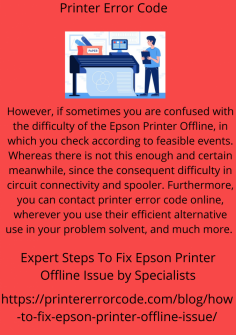 Expert Steps To Fix Epson Printer Offline Issue by Specialists
However, if sometimes you are confused with the difficulty of the Epson Printer Offline, in which you check according to feasible events. Whereas there is not this enough and certain meanwhile, since the consequent difficulty in circuit connectivity and spooler. Furthermore, you can contact printer error code online, wherever you use their efficient alternative use in your problem solvent, and much more. https://printererrorcode.com/blog/how-to-fix-epson-printer-offline-issue/

